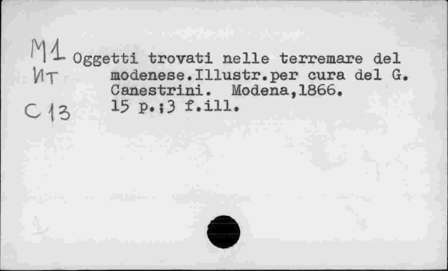 ﻿J Oggetti trovati nelle terremare del
VlT	modenese.Illustr.per cura del G.
Canestrini. Modena,1866.
-Jz	15p.l3f.ill.